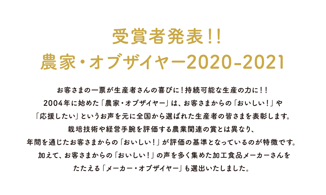 受賞者発表！！農家・オブザイヤー 2020-2021 お客さまの一票が生産者さんの喜びに！持続可能な生産の力に！！ 2004年に始めた「農家・オブザイヤー」は、お客さまからの「おいしい！」や「応援したい」というお声を元に全国から選ばれた生産者の皆さまを