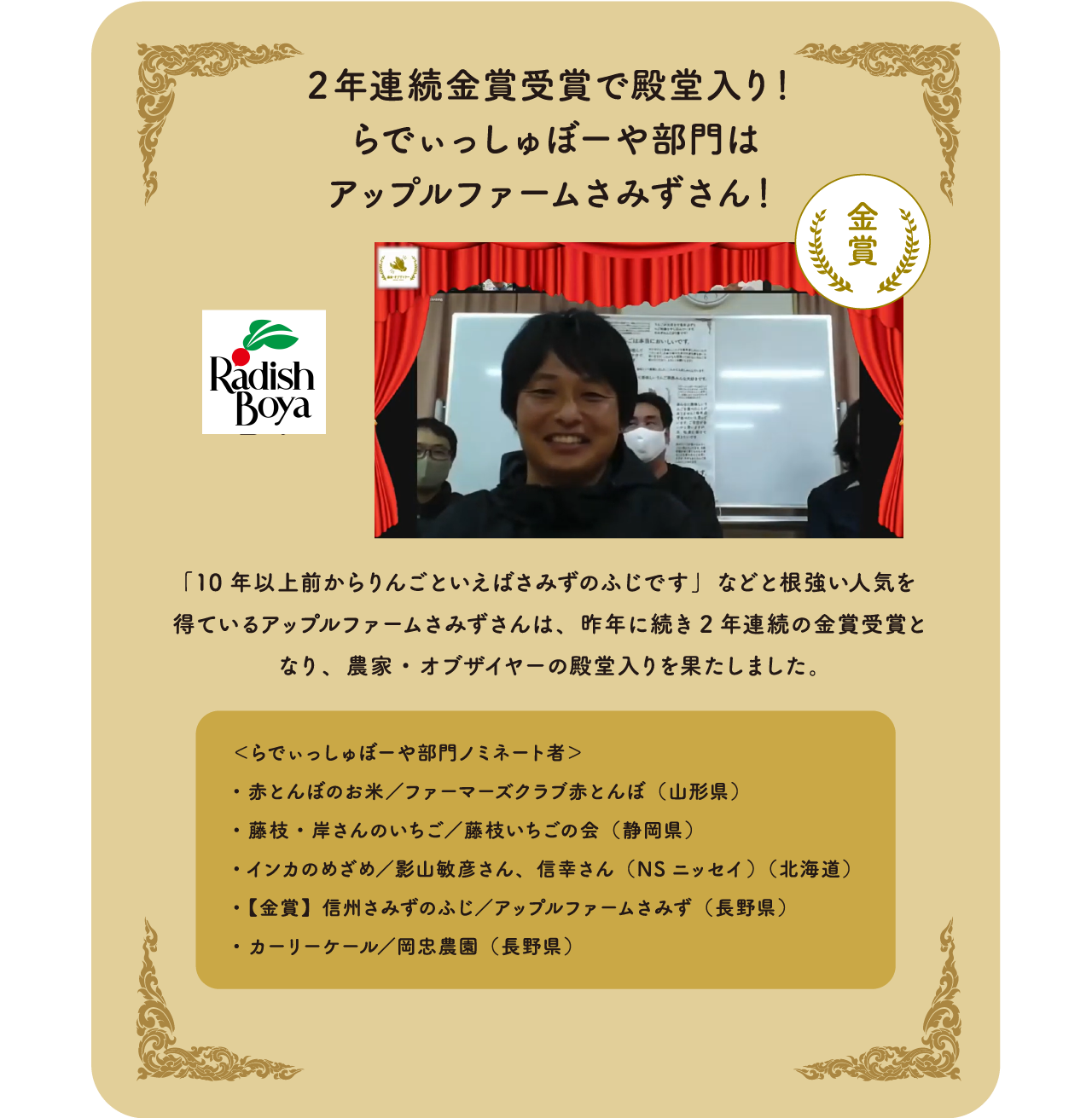 2年連続金賞受賞で殿堂入り！らでぃっしゅぼーや部門はアップルファームさみずさん！「10年以上前からりんごといえばさみずのふじです」などと根強い人気を得ているアップルファームさみずさんは、昨年に続き2年連続の金賞受賞となり、農家・オブザイヤーの殿堂入りを果たしました。＜らでぃっしゅぼーや部門ノミネート者＞・赤とんぼのお米　／ファーマーズクラブ赤とんぼ（山形県）・藤枝・岸さんのいちご　／藤枝いちごの会（静岡県）・インカのめざめ／影山敏彦さん、　信幸さん（NSニッセイ）（北海道）・【金賞】信州さみずのふじ　／アップルファームさみず（長野県）・カーリーケール／岡忠農園（長野県）