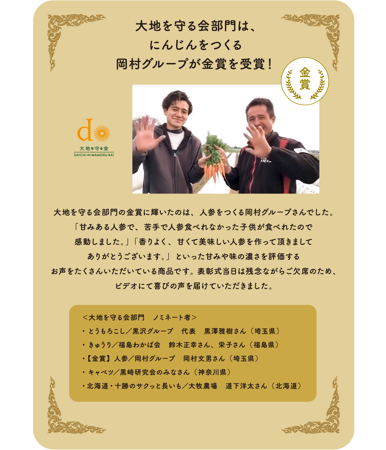  大地を守る会部門は、にんじんをつくる 岡村グループが金賞を受賞！大地を守る会部門の金賞に輝いたのは、人参をつくる岡村グループさんでした。「甘みある人参で、苦手で人参食べれなかった子供が食べれたので感動しました。」「香りよく、甘くて美味しい人参を作って頂きましてありがとうございます。」といった甘みや味の濃さを評価するお声をたくさんいただいている商品です。表彰式当日は残念ながらご欠席のため、ビデオにて喜びの声を届けていただきました。＜大地を守る会部門　ノミネート者＞・とうもろこし／黒沢グループ　代表 黒澤雅樹さん（埼玉県）・きゅうり／福島わかば会 鈴木正幸さん、　栄子さん（福島県）・【金賞】人参　／岡村グループ 岡村文男さん（埼玉県）・キャベツ／黒崎研究会のみなさん（神奈川県）・北海道・十勝のサクっと長いも　／大牧農場 道下洋太さん（北海道）