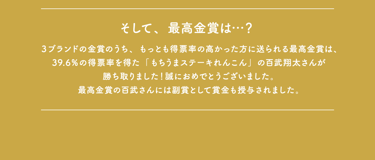 そして、最高金賞は…？３ブランドの金賞のうち、もっとも得票率の高かった方に送られる最高金賞は、39.6％の得票率を得た「もちうまステーキれんこん」の百武翔太さんが勝ち取りました！誠におめでとうございました。最高金賞の百武さんには副賞として賞金も授与されました。