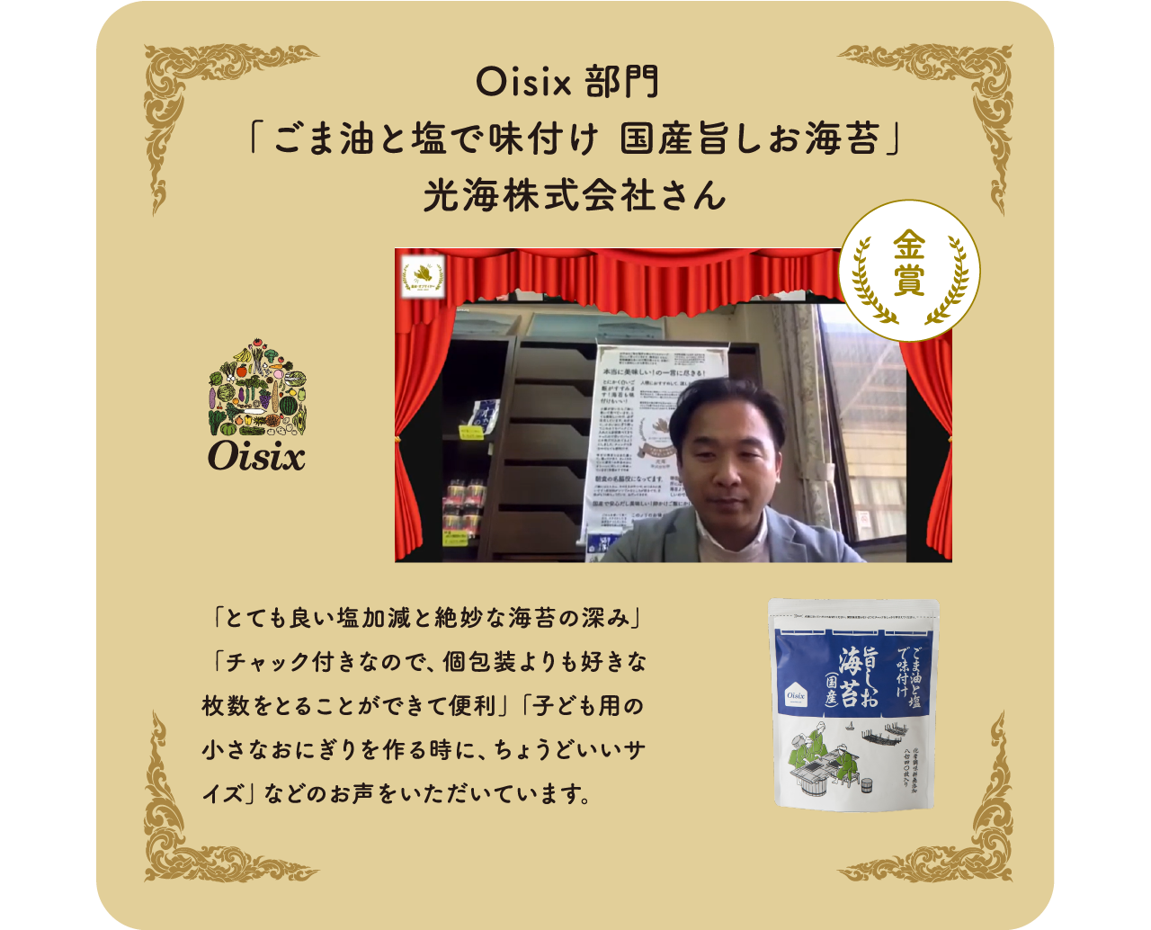   Oisix部門　「ごま油と塩で味付け国産旨しお海苔」光海株式会社さん「とても良い塩加減と絶妙な海苔の深み」「チャック付きなので、個包装よりも好きな枚数をとることができて便利」「子ども用の小さなおにぎりを作る時に、ちょうどいいサイズ」などのお声をいただいています。