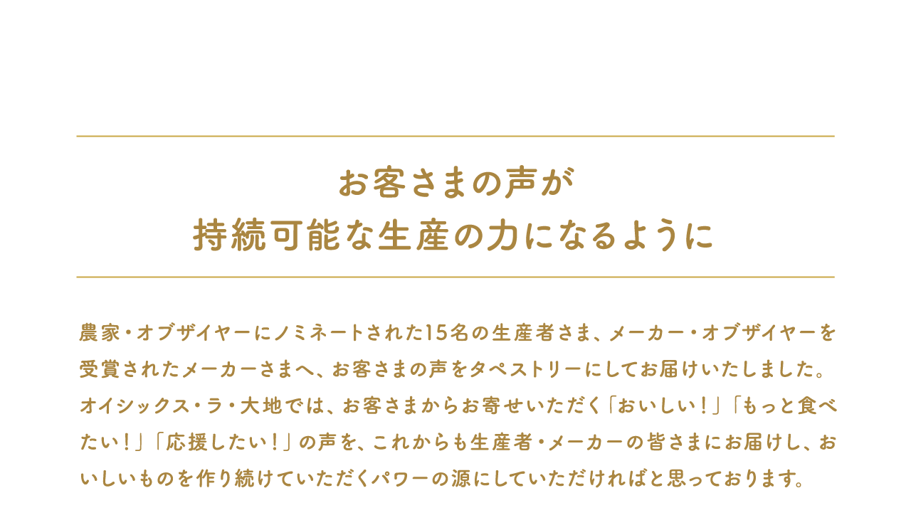 お客さまの声が持続可能な生産の力になるように農家・オブザイヤーにノミネートされた15名の生産者さま、メーカー・オブザイヤーを受賞されたメーカーさまへ、お客さまの声をタペストリーにしてお届けいたしました。オイシックス・ラ・大地では、お客さまからお寄せいただく「おいしい！」「もっと食べたい！」「応援したい！」の声を、これからも生産者・メーカーの皆さまにお届けし、おいしいものを作り続けていただくパワーの源にしていただければと思っております。