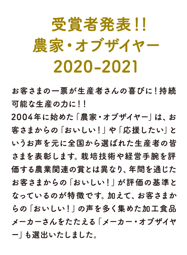 受賞者発表！！農家・オブザイヤー 2020-2021 お客さまの一票が生産者さんの喜びに！持続可能な生産の力に！！ 2004年に始めた「農家・オブザイヤー」は、お客さまからの「おいしい！」や「応援したい」というお声を元に全国から選ばれた生産者の皆さまを