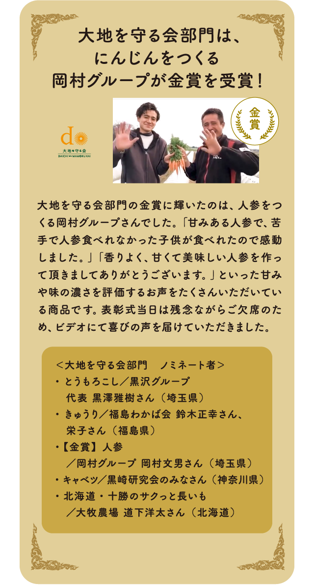  大地を守る会部門は、にんじんをつくる 岡村グループが金賞を受賞！大地を守る会部門の金賞に輝いたのは、人参をつくる岡村グループさんでした。「甘みある人参で、苦手で人参食べれなかった子供が食べれたので感動しました。」「香りよく、甘くて美味しい人参を作って頂きましてありがとうございます。」といった甘みや味の濃さを評価するお声をたくさんいただいている商品です。表彰式当日は残念ながらご欠席のため、ビデオにて喜びの声を届けていただきました。＜大地を守る会部門　ノミネート者＞・とうもろこし／黒沢グループ　代表 黒澤雅樹さん（埼玉県）・きゅうり／福島わかば会 鈴木正幸さん、　栄子さん（福島県）・【金賞】人参　／岡村グループ 岡村文男さん（埼玉県）・キャベツ／黒崎研究会のみなさん（神奈川県）・北海道・十勝のサクっと長いも　／大牧農場 道下洋太さん（北海道）