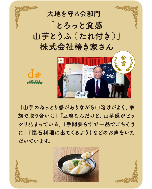 大地を守る会部門　「とろっと食感山芋とうふ（たれ付き）」株式会社椿き家さん「山芋のねっとり感がありながら口溶けがよく、家族で取り合いに」「豆腐なんだけど、山芋感がビッシリ詰まっている」「手間要らずで一品でごちそうに」「懐石料理に出てくるよう」などのお声をいただいています。